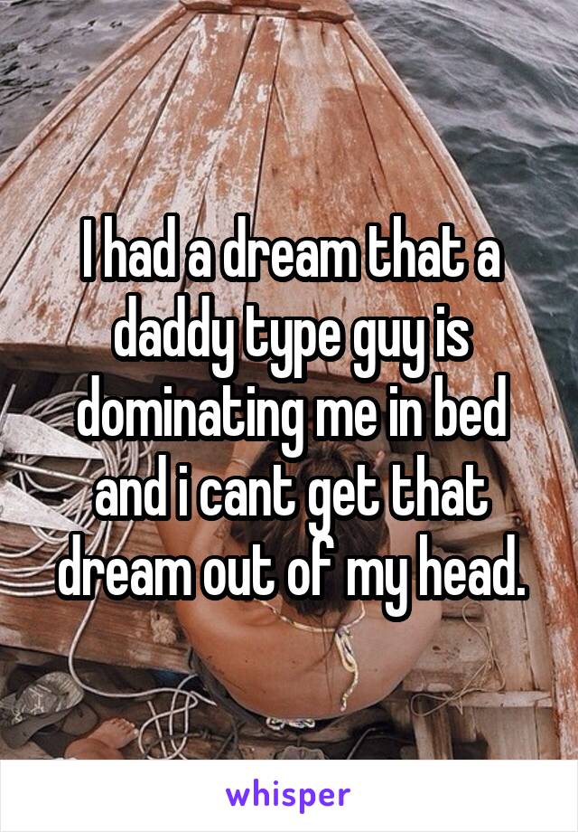 I had a dream that a daddy type guy is dominating me in bed and i cant get that dream out of my head.