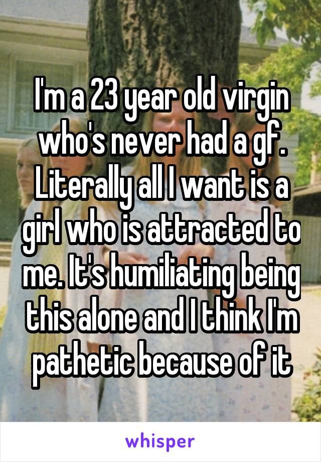 I'm a 23 year old virgin who's never had a gf. Literally all I want is a girl who is attracted to me. It's humiliating being this alone and I think I'm pathetic because of it