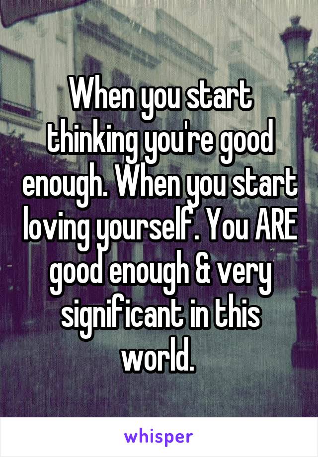 When you start thinking you're good enough. When you start loving yourself. You ARE good enough & very significant in this world. 