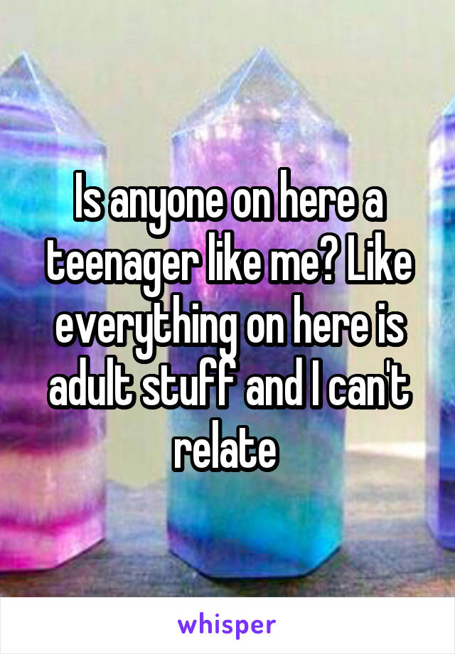 Is anyone on here a teenager like me? Like everything on here is adult stuff and I can't relate 