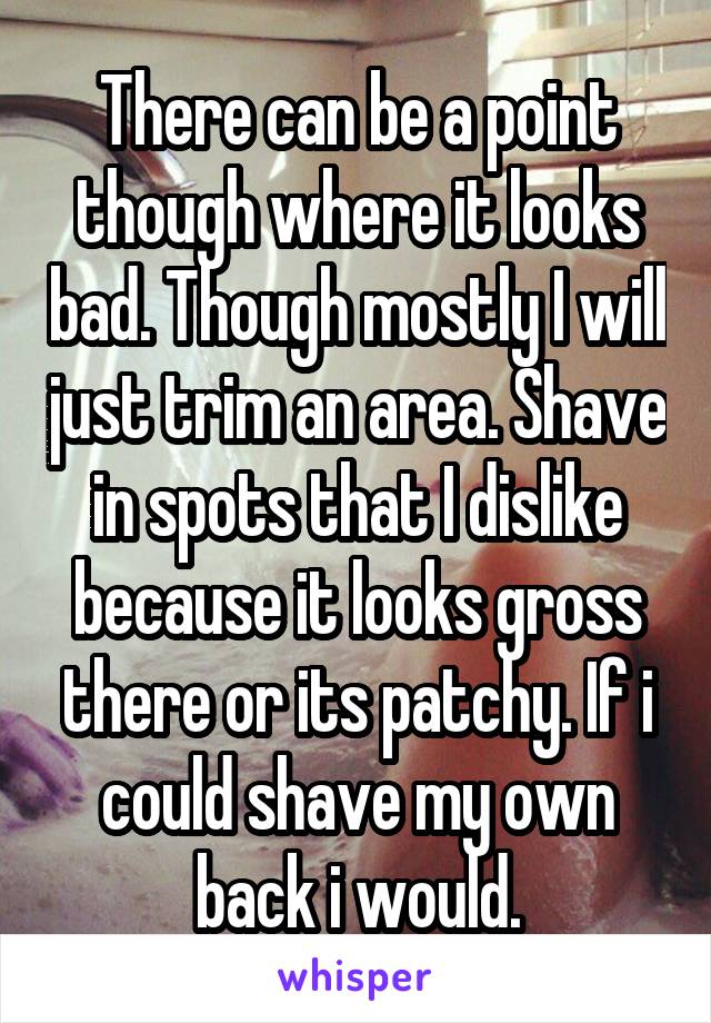 There can be a point though where it looks bad. Though mostly I will just trim an area. Shave in spots that I dislike because it looks gross there or its patchy. If i could shave my own back i would.