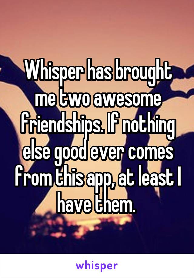 Whisper has brought me two awesome friendships. If nothing else good ever comes from this app, at least I have them. 