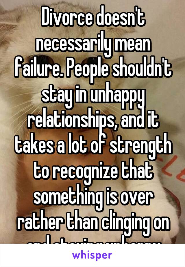 Divorce doesn't necessarily mean failure. People shouldn't stay in unhappy relationships, and it takes a lot of strength to recognize that something is over rather than clinging on and staying unhappy