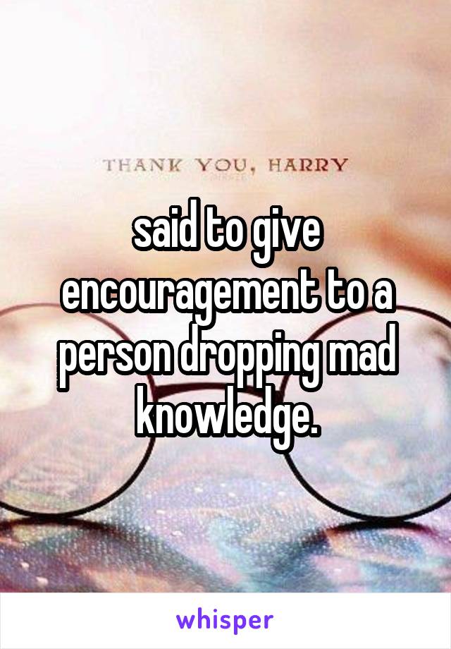 said to give encouragement to a person dropping mad knowledge.