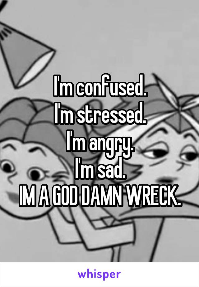 I'm confused.
I'm stressed.
I'm angry.
I'm sad.
IM A GOD DAMN WRECK.