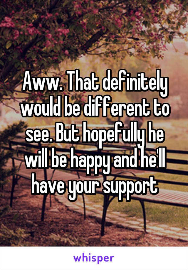 Aww. That definitely would be different to see. But hopefully he will be happy and he'll have your support