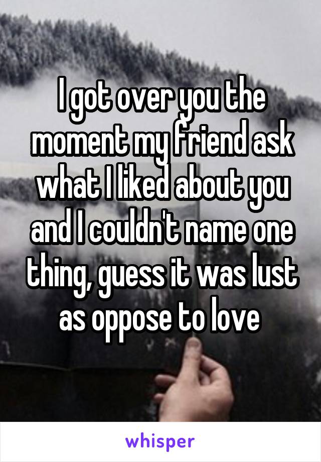 I got over you the moment my friend ask what I liked about you and I couldn't name one thing, guess it was lust as oppose to love 
