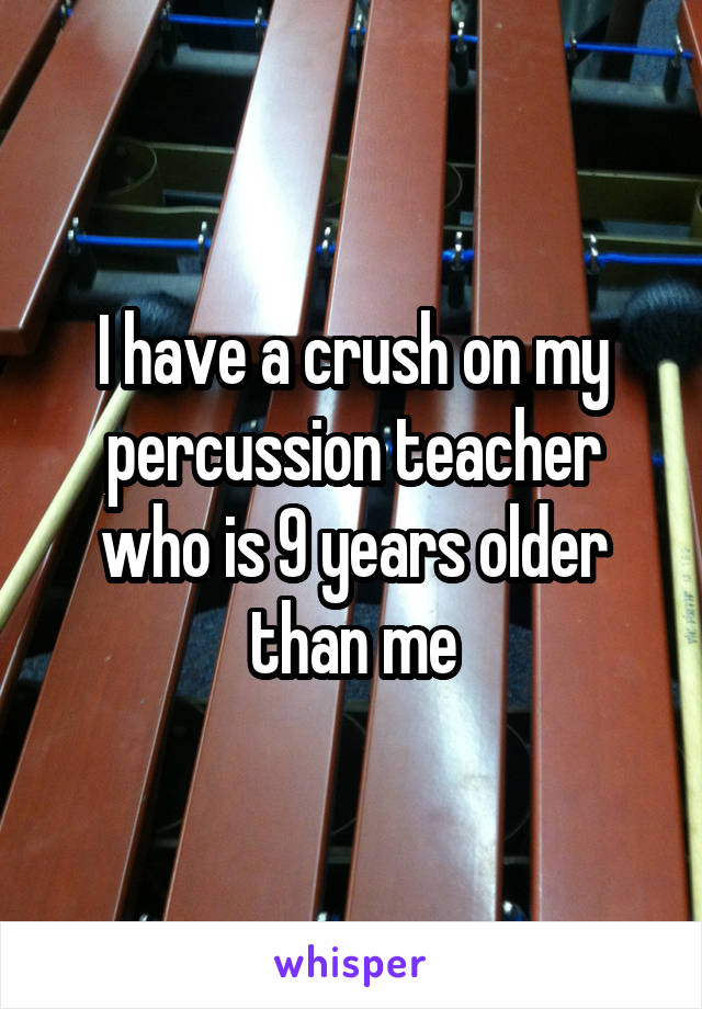 I have a crush on my percussion teacher who is 9 years older than me