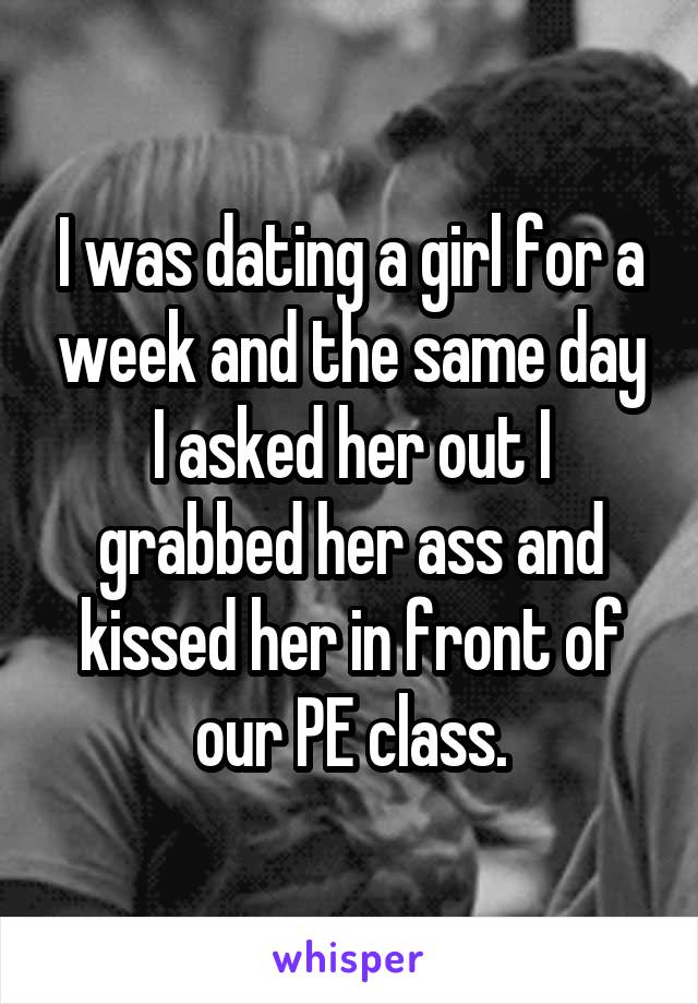 I was dating a girl for a week and the same day I asked her out I grabbed her ass and kissed her in front of our PE class.