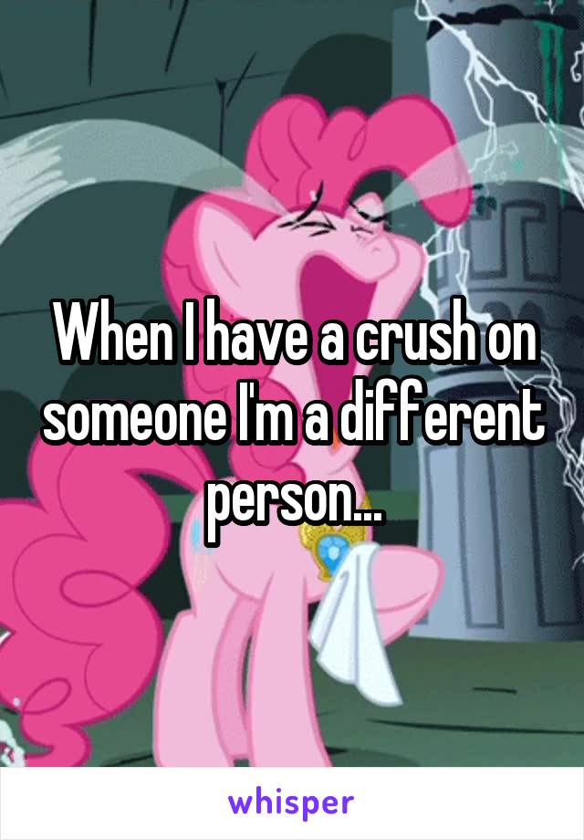 When I have a crush on someone I'm a different person...