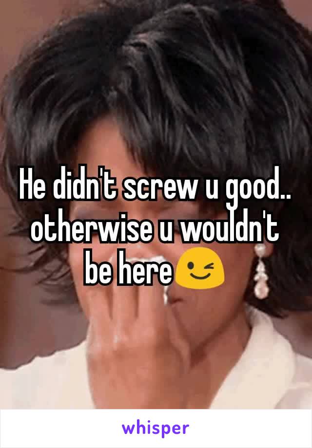 He didn't screw u good.. otherwise u wouldn't be here😉