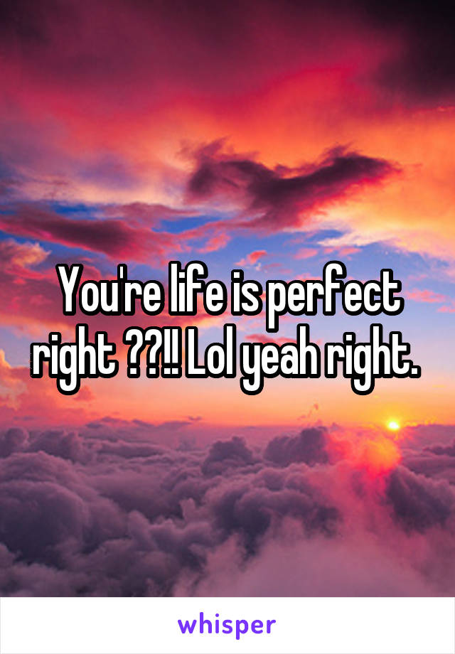 You're life is perfect right ??!! Lol yeah right. 