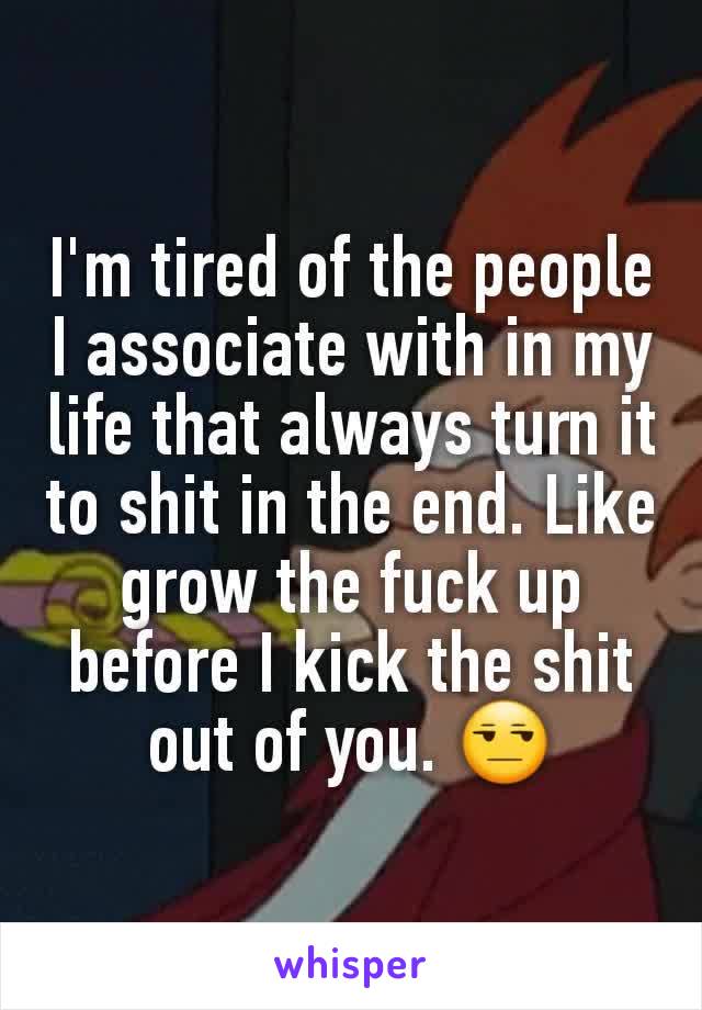 I'm tired of the people I associate with in my life that always turn it to shit in the end. Like grow the fuck up before I kick the shit out of you. 😒