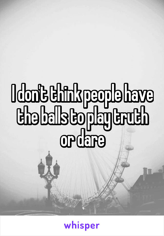 I don't think people have the balls to play truth or dare