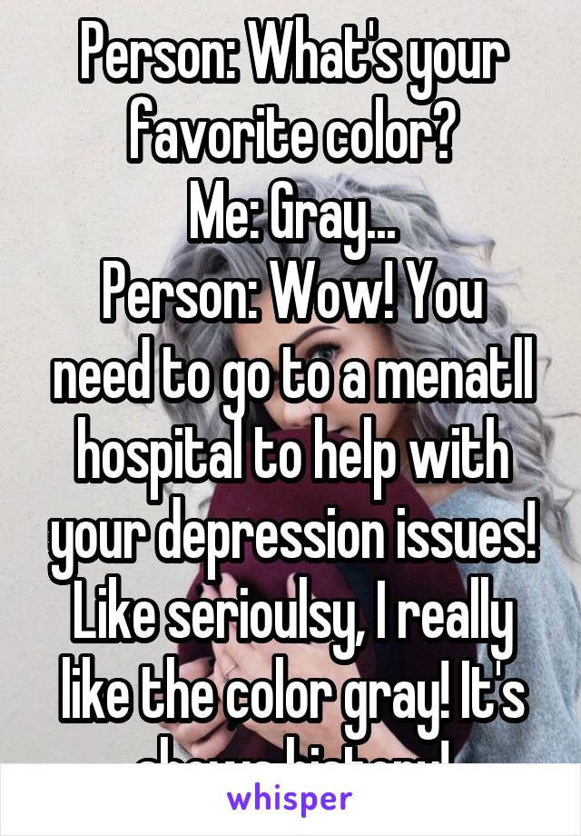 Person: What's your favorite color?
Me: Gray...
Person: Wow! You need to go to a menatll hospital to help with your depression issues!
Like serioulsy, I really like the color gray! It's shows history!