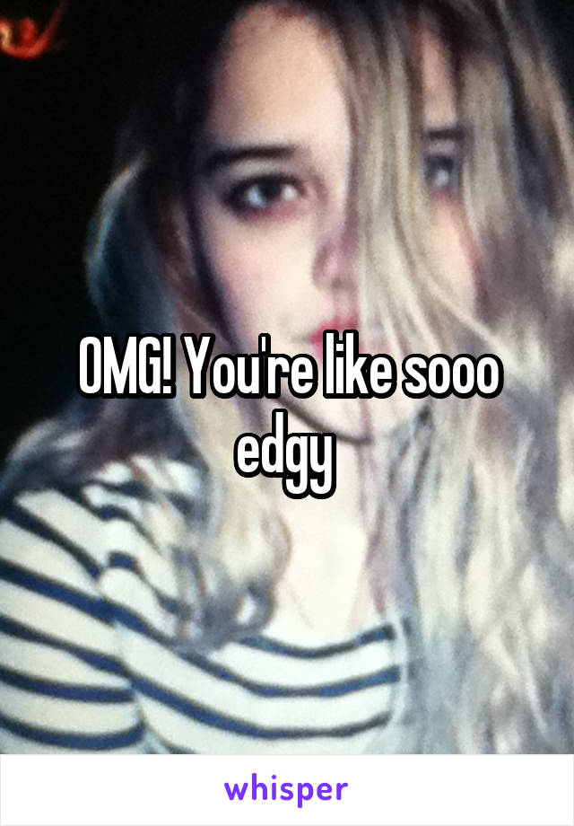OMG! You're like sooo edgy 