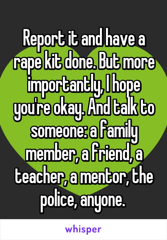 Report it and have a rape kit done. But more importantly, I hope you're okay. And talk to someone: a family member, a friend, a teacher, a mentor, the police, anyone. 