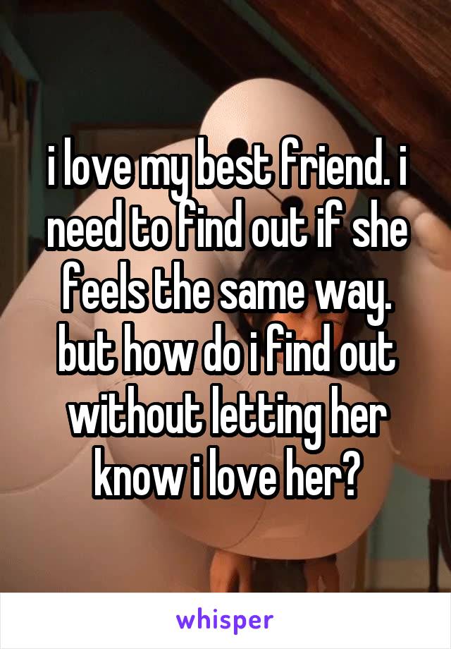 i love my best friend. i need to find out if she feels the same way. but how do i find out without letting her know i love her?