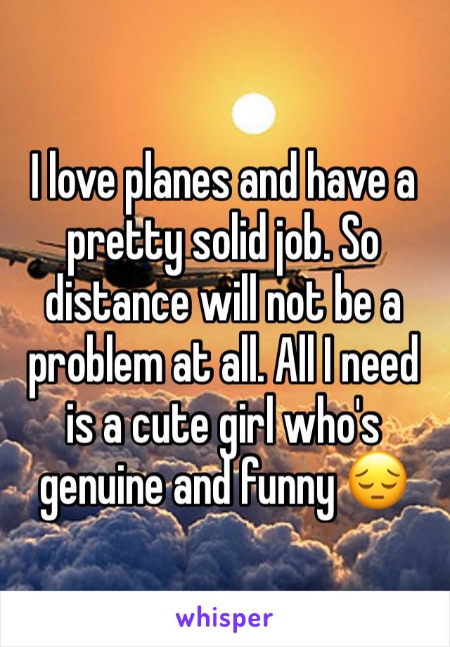 I love planes and have a pretty solid job. So distance will not be a problem at all. All I need is a cute girl who's genuine and funny 😔