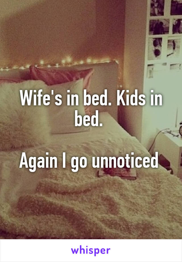 Wife's in bed. Kids in bed. 

Again I go unnoticed 