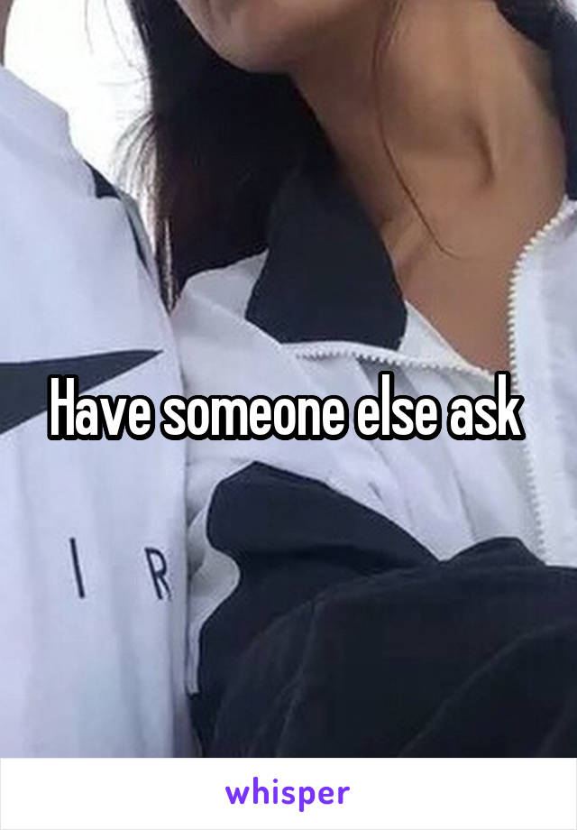 Have someone else ask 