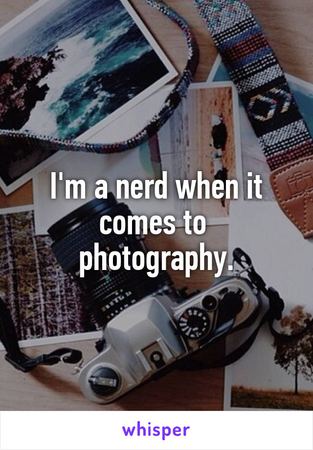 I'm a nerd when it comes to  photography.