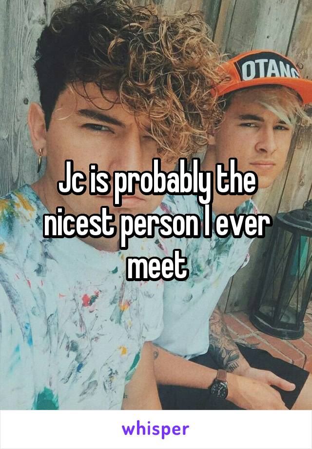 Jc is probably the nicest person I ever meet