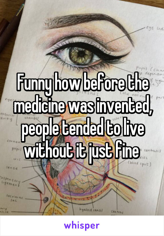 Funny how before the medicine was invented, people tended to live without it just fine 