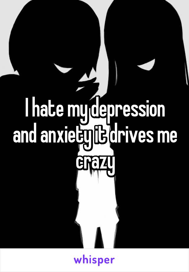 I hate my depression and anxiety it drives me crazy