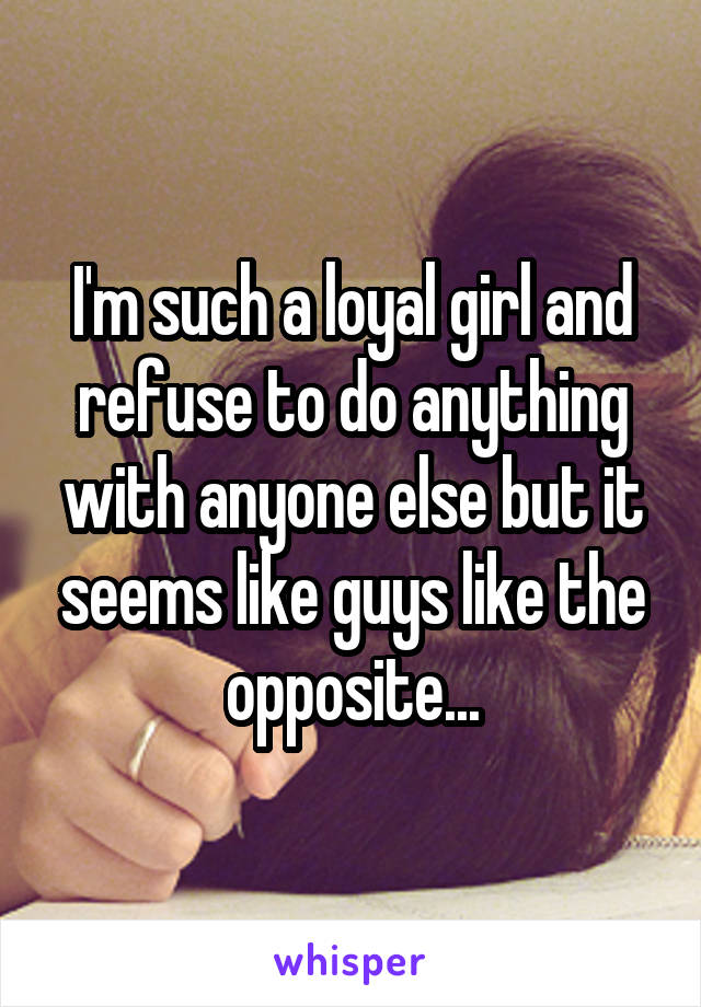 I'm such a loyal girl and refuse to do anything with anyone else but it seems like guys like the opposite...