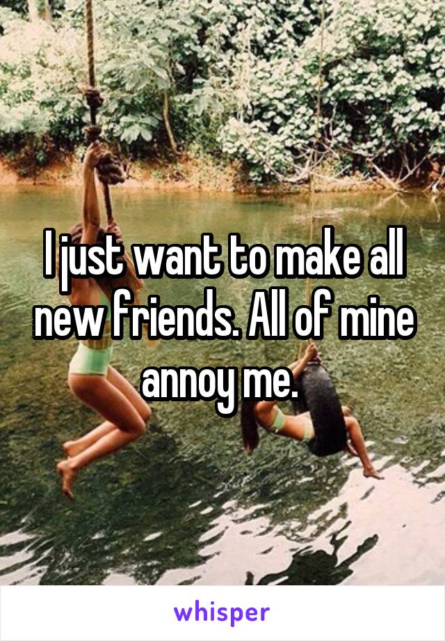 I just want to make all new friends. All of mine annoy me. 