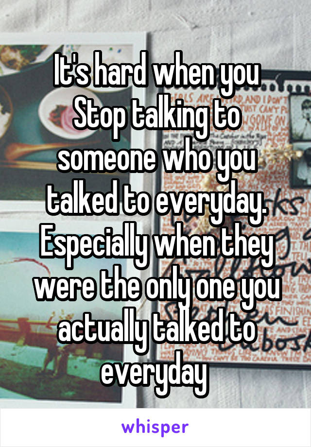 It's hard when you
Stop talking to someone who you talked to everyday. Especially when they were the only one you actually talked to everyday 