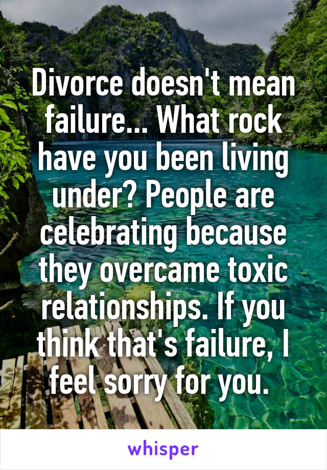 Divorce doesn't mean failure... What rock have you been living under? People are celebrating because they overcame toxic relationships. If you think that's failure, I feel sorry for you. 