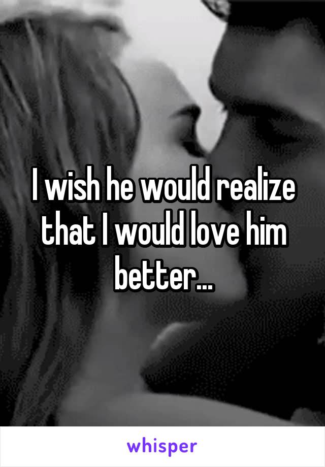 I wish he would realize that I would love him better...