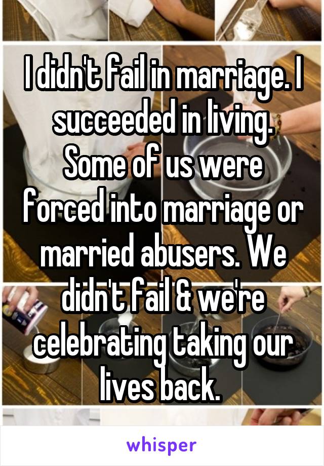 I didn't fail in marriage. I succeeded in living. Some of us were forced into marriage or married abusers. We didn't fail & we're celebrating taking our lives back. 