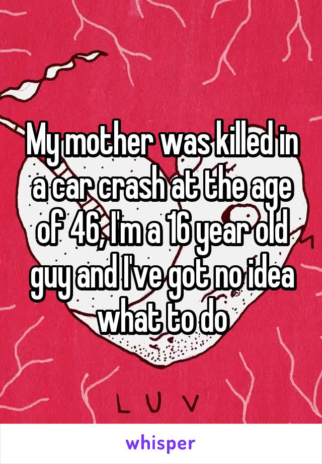 My mother was killed in a car crash at the age of 46, I'm a 16 year old guy and I've got no idea what to do