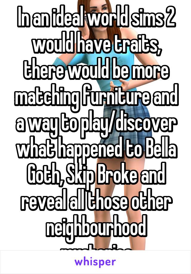 In an ideal world sims 2 would have traits, there would be more matching furniture and a way to play/discover what happened to Bella Goth, Skip Broke and reveal all those other neighbourhood mysteries