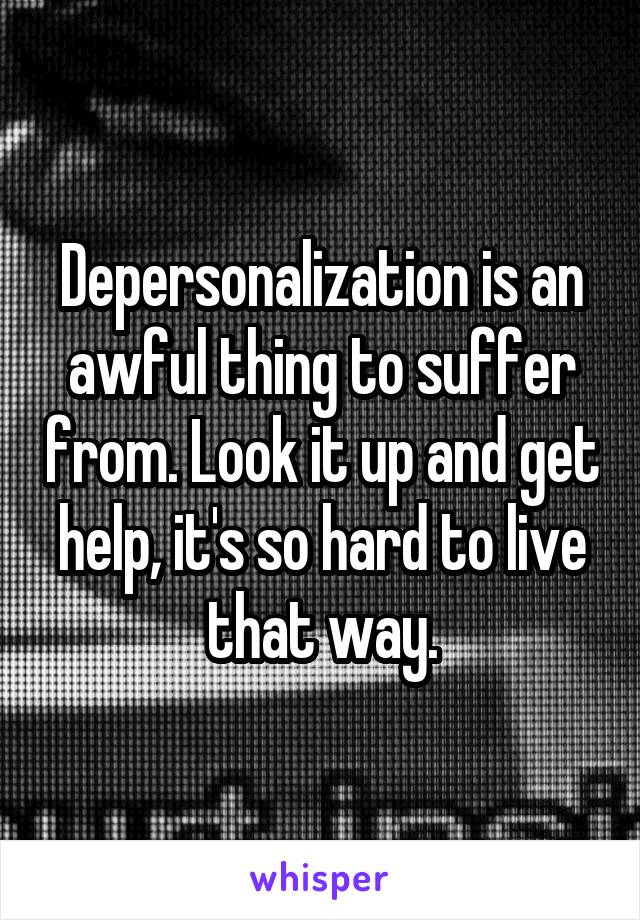 Depersonalization is an awful thing to suffer from. Look it up and get help, it's so hard to live that way.