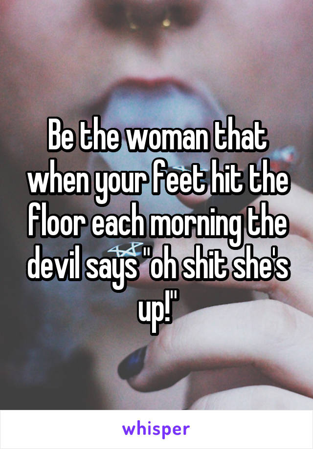 Be the woman that when your feet hit the floor each morning the devil says "oh shit she's up!"