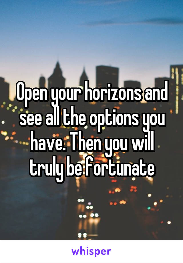 Open your horizons and see all the options you have. Then you will truly be fortunate