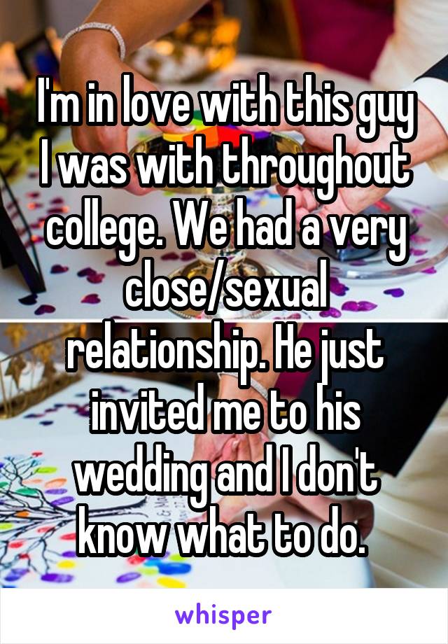 I'm in love with this guy I was with throughout college. We had a very close/sexual relationship. He just invited me to his wedding and I don't know what to do. 