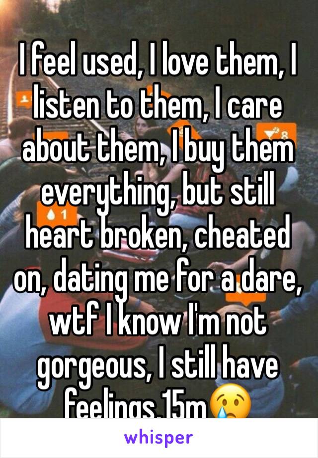 I feel used, I love them, I listen to them, I care about them, I buy them everything, but still heart broken, cheated on, dating me for a dare, wtf I know I'm not gorgeous, I still have feelings,15m😢