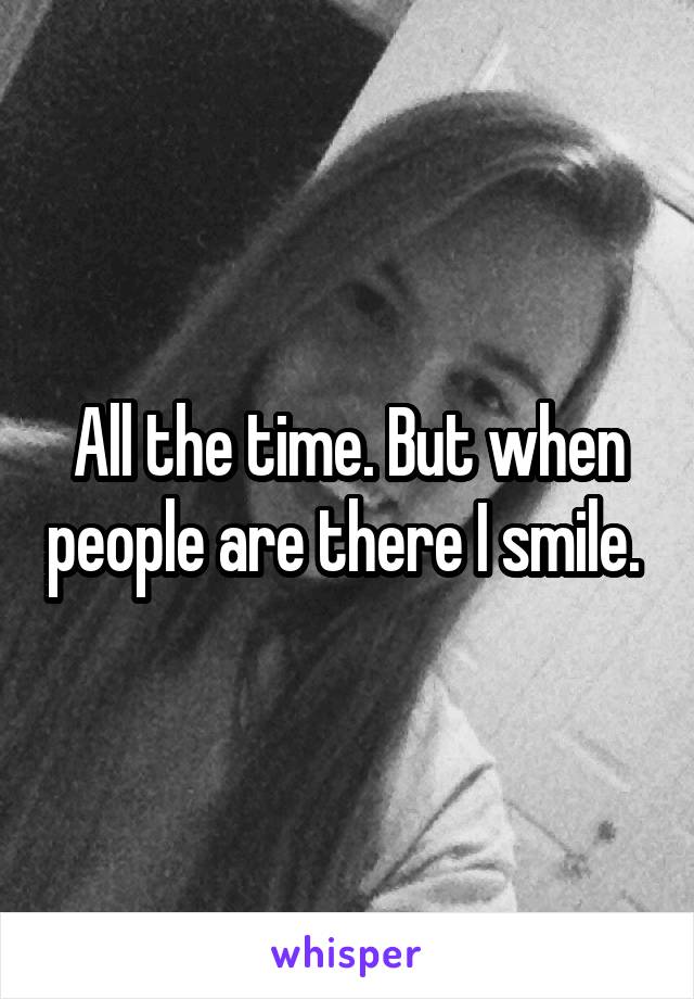 All the time. But when people are there I smile. 