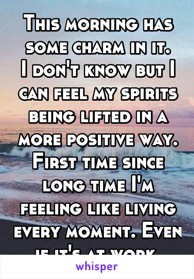 This morning has some charm in it.
I don't know but I can feel my spirits being lifted in a more positive way.
First time since long time I'm feeling like living every moment. Even if it's at work.