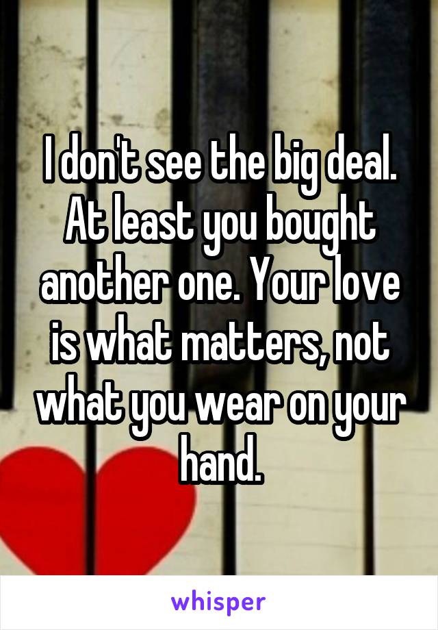 I don't see the big deal. At least you bought another one. Your love is what matters, not what you wear on your hand.