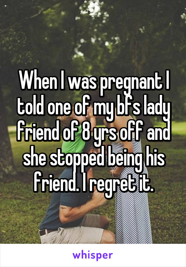 When I was pregnant I told one of my bfs lady friend of 8 yrs off and she stopped being his friend. I regret it.