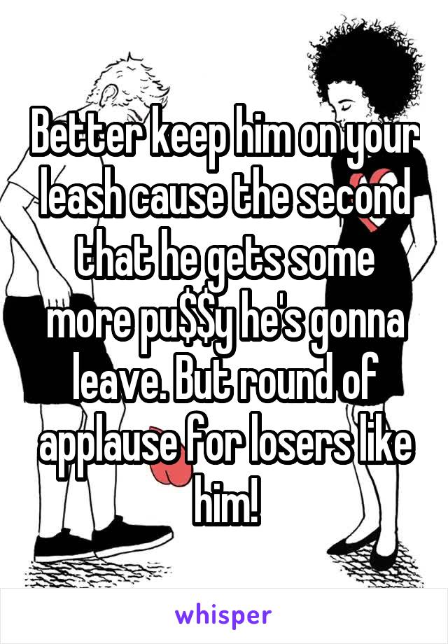 Better keep him on your leash cause the second that he gets some more pu$$y he's gonna leave. But round of applause for losers like him!