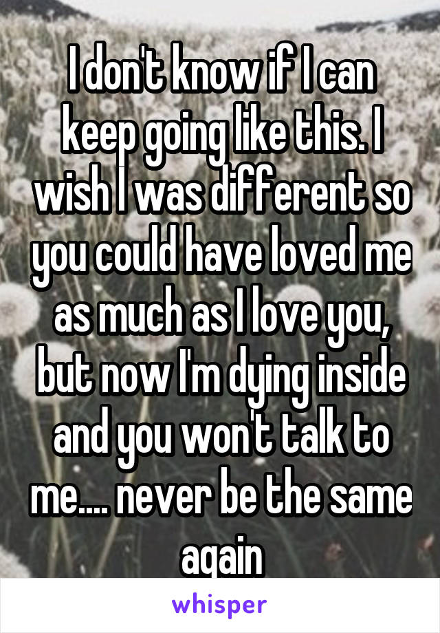 I don't know if I can keep going like this. I wish I was different so you could have loved me as much as I love you, but now I'm dying inside and you won't talk to me.... never be the same again