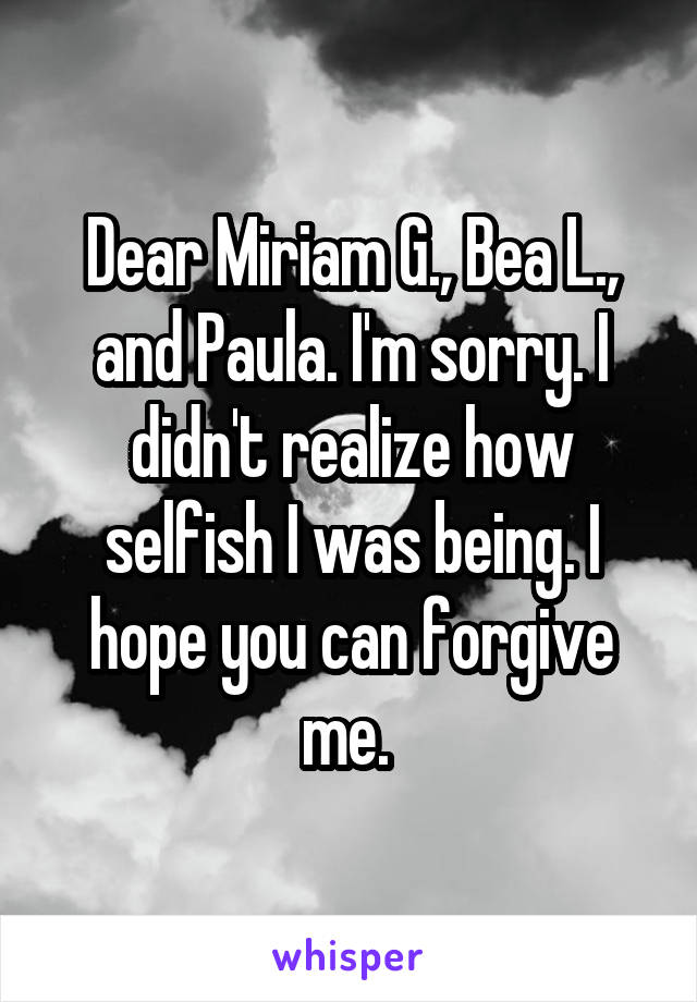 Dear Miriam G., Bea L., and Paula. I'm sorry. I didn't realize how selfish I was being. I hope you can forgive me. 