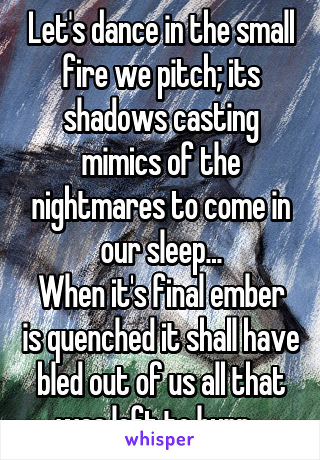 Let's dance in the small fire we pitch; its shadows casting mimics of the nightmares to come in our sleep...
When it's final ember is quenched it shall have bled out of us all that was left to burn...